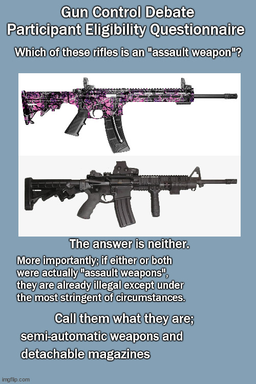 Assault on assault weapons | Gun Control Debate
Participant Eligibility Questionnaire; Which of these rifles is an "assault weapon"? The answer is neither. More importantly; if either or both 
were actually "assault weapons", 
they are already illegal except under
the most stringent of circumstances. Call them what they are;; semi-automatic weapons and; detachable magazines | image tagged in politics,gun control | made w/ Imgflip meme maker