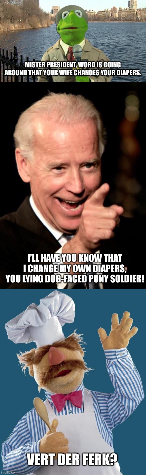 Poor Dementia Joe | MISTER PRESIDENT, WORD IS GOING AROUND THAT YOUR WIFE CHANGES YOUR DIAPERS. I’LL HAVE YOU KNOW THAT I CHANGE MY OWN DIAPERS, YOU LYING DOG-FACED PONY SOLDIER! VERT DER FERK? | image tagged in kermit news report,memes,smilin biden,swedish chef | made w/ Imgflip meme maker