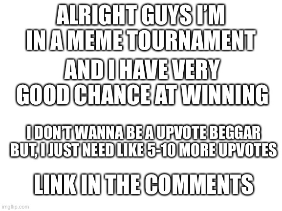 Hi | ALRIGHT GUYS I’M IN A MEME TOURNAMENT; AND I HAVE VERY GOOD CHANCE AT WINNING; I DON’T WANNA BE A UPVOTE BEGGAR BUT, I JUST NEED LIKE 5-10 MORE UPVOTES; LINK IN THE COMMENTS | image tagged in blank white template | made w/ Imgflip meme maker
