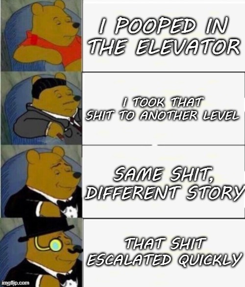 Poop |  I POOPED IN THE ELEVATOR; I TOOK THAT SHIT TO ANOTHER LEVEL; SAME SHIT, DIFFERENT STORY; THAT SHIT ESCALATED QUICKLY | image tagged in tuxedo winnie the pooh 4 panel,memes,winnie the pooh,tuxedo winnie the pooh,shit,poop | made w/ Imgflip meme maker