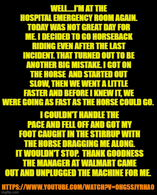 black screen | WELL....I'M AT THE HOSPITAL EMERGENCY ROOM AGAIN. TODAY WAS NOT GREAT DAY FOR ME. I DECIDED TO GO HORSEBACK RIDING EVEN AFTER THE LAST INCIDENT. THAT TURNED OUT TO BE ANOTHER BIG MISTAKE. I GOT ON THE HORSE  AND STARTED OUT SLOW, THEN WE WENT A LITTLE FASTER AND BEFORE I KNEW IT, WE WERE GOING AS FAST AS THE HORSE COULD GO. I COULDN'T HANDLE THE PACE AND FELL OFF AND GOT MY FOOT CAUGHT IN THE STIRRUP WITH THE HORSE DRAGGING ME ALONG. IT WOULDN'T STOP.  THANK GOODNESS THE MANAGER AT WALMART CAME OUT AND UNPLUGGED THE MACHINE FOR ME. HTTPS://WWW.YOUTUBE.COM/WATCH?V=OHG5SJYRHA0 | image tagged in black screen | made w/ Imgflip meme maker