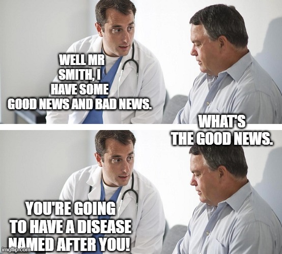 Doctor and Patient | WELL MR SMITH, I HAVE SOME GOOD NEWS AND BAD NEWS. WHAT'S THE GOOD NEWS. YOU'RE GOING TO HAVE A DISEASE NAMED AFTER YOU! | image tagged in doctor and patient | made w/ Imgflip meme maker