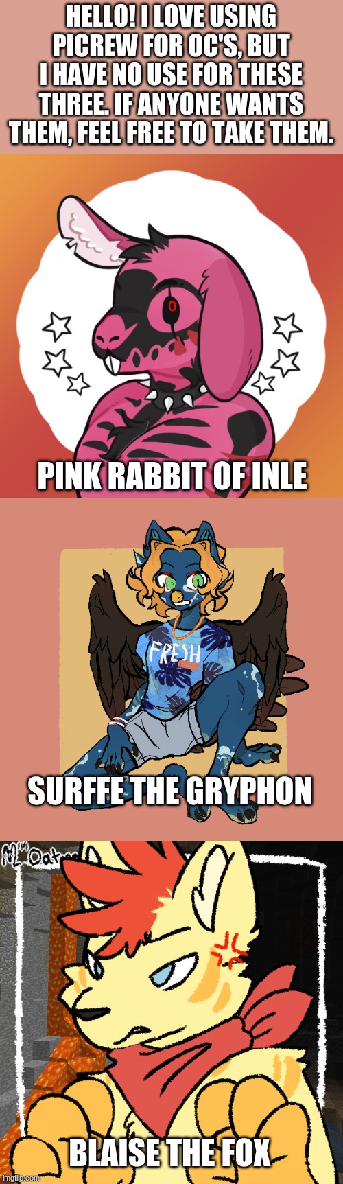 They could also be temporary fursonas for new users. | HELLO! I LOVE USING PICREW FOR OC'S, BUT I HAVE NO USE FOR THESE THREE. IF ANYONE WANTS THEM, FEEL FREE TO TAKE THEM. PINK RABBIT OF INLE; SURFFE THE GRYPHON; BLAISE THE FOX | made w/ Imgflip meme maker