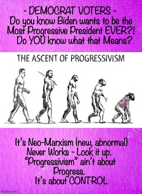Not Advancing - Devolving         <neverwoke> | - DEMOCRAT VOTERS - 
Do you know Biden wants to be the Most Progressive President EVER?!
   Do YOU know what that Means? It’s Neo-Marxism (new, abnormal)
Never Works - Look it up.  
“Progressivism” ain’t about 
Progress.  
It’s about CONTROL | image tagged in biden screws america again,demonrats,progressivism equals control,power and control,dems are marxists,they can kma | made w/ Imgflip meme maker
