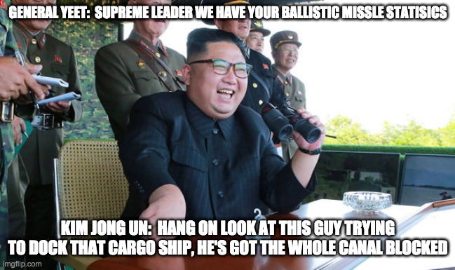 GENERAL YEET:  SUPREME LEADER WE HAVE YOUR BALLISTIC MISSLE STATISICS; KIM JONG UN:  HANG ON LOOK AT THIS GUY TRYING TO DOCK THAT CARGO SHIP, HE'S GOT THE WHOLE CANAL BLOCKED | image tagged in canal,cargo ship,kim jong un | made w/ Imgflip meme maker