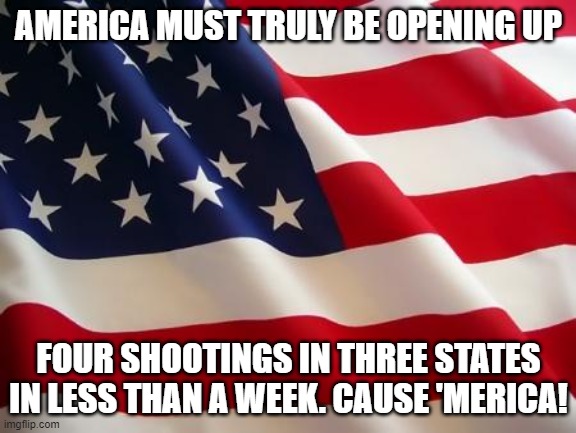 American flag | AMERICA MUST TRULY BE OPENING UP; FOUR SHOOTINGS IN THREE STATES IN LESS THAN A WEEK. CAUSE 'MERICA! | image tagged in american flag | made w/ Imgflip meme maker