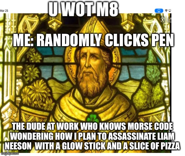 Part 2 of my meme | ME: RANDOMLY CLICKS PEN; THE DUDE AT WORK WHO KNOWS MORSE CODE WONDERING HOW I PLAN TO ASSASSINATE LIAM NEESON  WITH A GLOW STICK AND A SLICE OF PIZZA | image tagged in u wot m8 st patrick | made w/ Imgflip meme maker