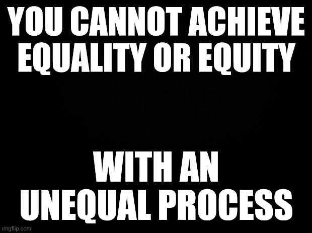 SINCE THE WORLD IS SO OBSESSED WITH BLACK AND WHITE | YOU CANNOT ACHIEVE EQUALITY OR EQUITY; WITH AN UNEQUAL PROCESS | image tagged in black background | made w/ Imgflip meme maker