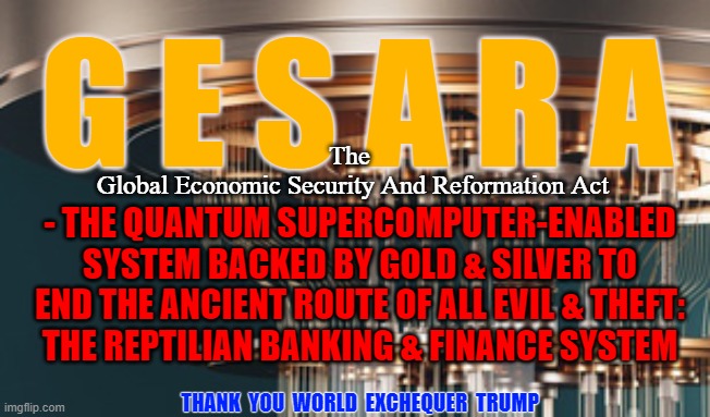 GESARA - The End of the Route | G E S A R A; The
  Global Economic Security And Reformation Act; - THE QUANTUM SUPERCOMPUTER-ENABLED SYSTEM BACKED BY GOLD & SILVER TO END THE ANCIENT ROUTE OF ALL EVIL & THEFT:
THE REPTILIAN BANKING & FINANCE SYSTEM; THANK  YOU  WORLD  EXCHEQUER  TRUMP | image tagged in gesara,nesara,donald trump,the great awakening,transition | made w/ Imgflip meme maker