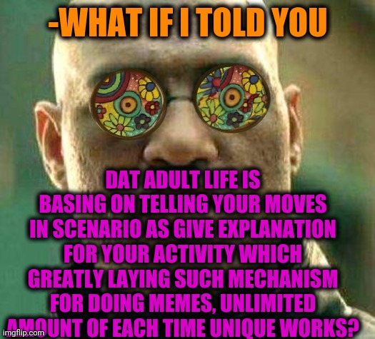 -We are cool, u kno'. | -WHAT IF I TOLD YOU; DAT ADULT LIFE IS BASING ON TELLING YOUR MOVES IN SCENARIO AS GIVE EXPLANATION FOR YOUR ACTIVITY WHICH GREATLY LAYING SUCH MECHANISM FOR DOING MEMES, UNLIMITED AMOUNT OF EACH TIME UNIQUE WORKS? | image tagged in acid kicks in morpheus,funny memes,so true memes,making memes,cool,matrix morpheus | made w/ Imgflip meme maker