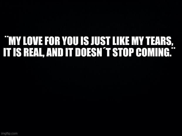 UwU | ¨MY LOVE FOR YOU IS JUST LIKE MY TEARS, IT IS REAL, AND IT DOESN´T STOP COMING.¨ | image tagged in depressed love,t e a r s | made w/ Imgflip meme maker
