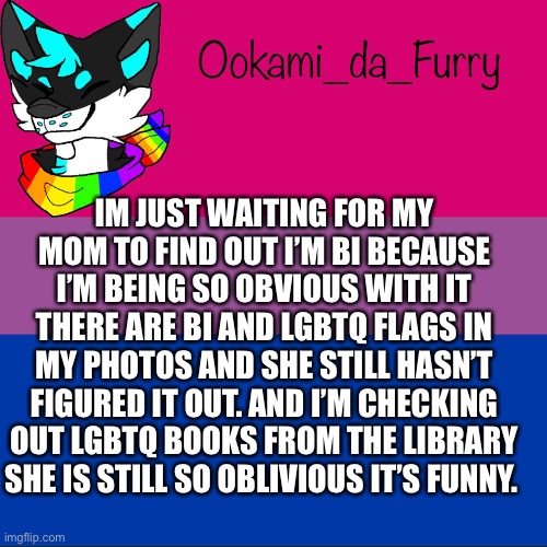 ... | IM JUST WAITING FOR MY MOM TO FIND OUT I’M BI BECAUSE I’M BEING SO OBVIOUS WITH IT THERE ARE BI AND LGBTQ FLAGS IN MY PHOTOS AND SHE STILL HASN’T FIGURED IT OUT. AND I’M CHECKING OUT LGBTQ BOOKS FROM THE LIBRARY SHE IS STILL SO OBLIVIOUS IT’S FUNNY. | image tagged in ookami announcement | made w/ Imgflip meme maker