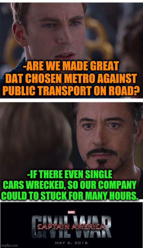 -Traffic jam. |  -ARE WE MADE GREAT DAT CHOSEN METRO AGAINST PUBLIC TRANSPORT ON ROAD? -IF THERE EVEN SINGLE CARS WRECKED, SO OUR COMPANY COULD TO STUCK FOR MANY HOURS. | image tagged in memes,marvel civil war 1,cuz cars,public transport,metro,iron man | made w/ Imgflip meme maker