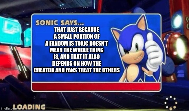 Sonic Says to not hate on Fandoms | THAT JUST BECAUSE A SMALL PORTION OF A FANDOM IS TOXIC DOESN'T MEAN THE WHOLE THING IS, AND THAT IT ALSO DEPENDS ON HOW THE CREATOR AND FANS TREAT THE OTHERS | image tagged in sonic says,video games,sonic the hedgehog | made w/ Imgflip meme maker