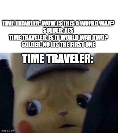 Concerned detective pikachu | TIME TRAVELER: WOW IS THIS A WORLD WAR?
SOLDER: YES
TIME TRAVELER: IS IT WORLD WAR TWO?
SOLDER: NO ITS THE FIRST ONE; TIME TRAVELER: | image tagged in concerned detective pikachu,time travel,ww2 | made w/ Imgflip meme maker