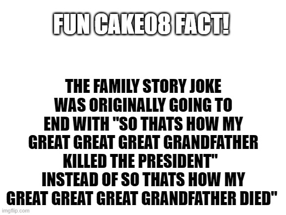 fun CAKE08 fact! number 1 | THE FAMILY STORY JOKE WAS ORIGINALLY GOING TO END WITH "SO THATS HOW MY GREAT GREAT GREAT GRANDFATHER KILLED THE PRESIDENT"   INSTEAD OF SO THATS HOW MY GREAT GREAT GREAT GRANDFATHER DIED"; FUN CAKE08 FACT! | image tagged in blank white template | made w/ Imgflip meme maker