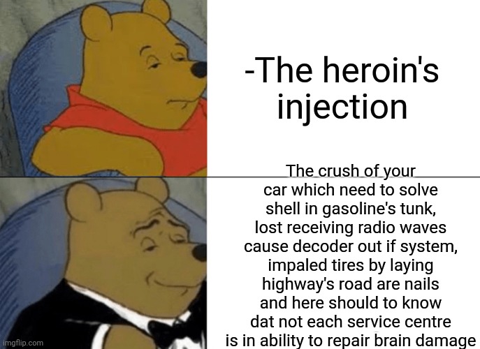 -Publicly speaking. | -The heroin's injection; The crush of your car which need to solve shell in gasoline's tunk, lost receiving radio waves cause decoder out if system, impaled tires by laying highway's road are nails and here should to know dat not each service centre is in ability to repair brain damage | image tagged in memes,tuxedo winnie the pooh,heroin,don't do drugs,theneedledrop,they're the same picture | made w/ Imgflip meme maker