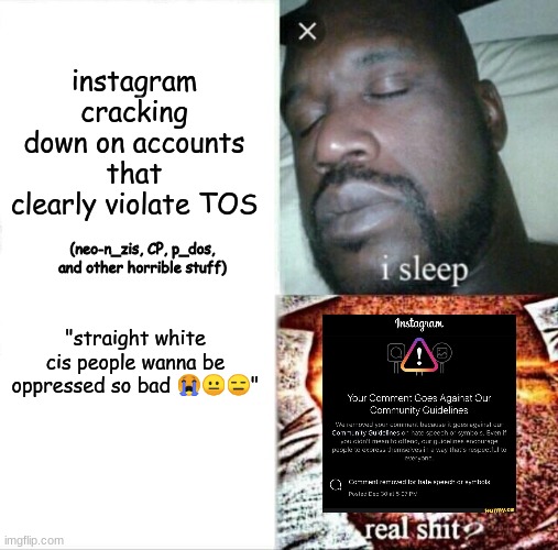 instagram | instagram cracking down on accounts that clearly violate TOS; (neo-n_zis, CP, p_dos, and other horrible stuff); "straight white cis people wanna be oppressed so bad 😭😐😑" | image tagged in memes,sleeping shaq | made w/ Imgflip meme maker