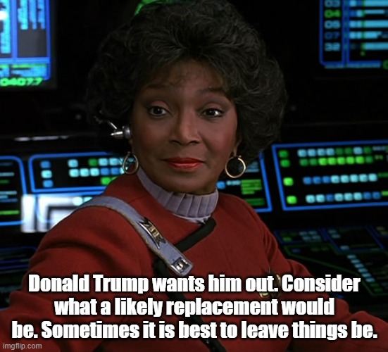 Uhura - Nichelle Nichols | Donald Trump wants him out. Consider what a likely replacement would be. Sometimes it is best to leave things be. | image tagged in uhura - nichelle nichols | made w/ Imgflip meme maker