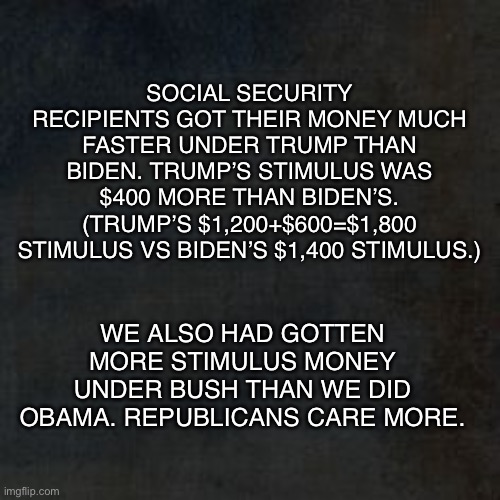 Blank Background (Why?) | SOCIAL SECURITY RECIPIENTS GOT THEIR MONEY MUCH FASTER UNDER TRUMP THAN BIDEN. TRUMP’S STIMULUS WAS $400 MORE THAN BIDEN’S. (TRUMP’S $1,200+$600=$1,800 STIMULUS VS BIDEN’S $1,400 STIMULUS.); WE ALSO HAD GOTTEN MORE STIMULUS MONEY UNDER BUSH THAN WE DID OBAMA. REPUBLICANS CARE MORE. | image tagged in stimulus,social security,trump,biden,republicans,democrats | made w/ Imgflip meme maker