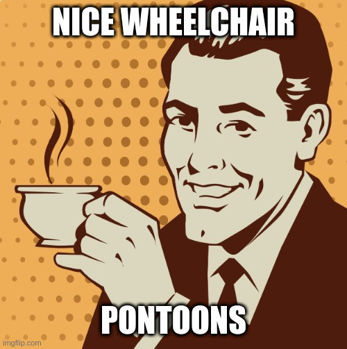 Mug approval | NICE WHEELCHAIR; PONTOONS | image tagged in mug approval | made w/ Imgflip meme maker