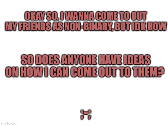 I have to repost this cause i accidentally deleted my last one ;v; | OKAY SO, I WANNA COME TO OUT MY FRIENDS AS NON-BINARY, BUT IDK HOW; SO DOES ANYONE HAVE IDEAS ON HOW I CAN COME OUT TO THEM? ;-; | image tagged in blank white template | made w/ Imgflip meme maker