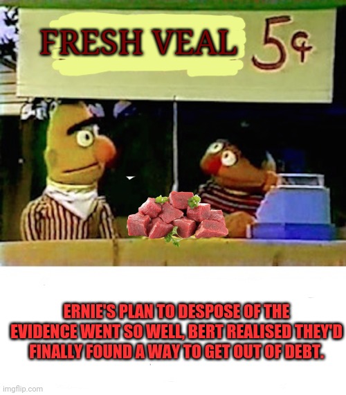 Great business ideas | FRESH VEAL; ERNIE'S PLAN TO DESPOSE OF THE EVIDENCE WENT SO WELL, BERT REALISED THEY'D FINALLY FOUND A WAY TO GET OUT OF DEBT. | image tagged in bert and ernie,lemonade,stand,cheap,meat | made w/ Imgflip meme maker