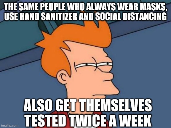 Futurama Fry | THE SAME PEOPLE WHO ALWAYS WEAR MASKS, USE HAND SANITIZER AND SOCIAL DISTANCING; ALSO GET THEMSELVES TESTED TWICE A WEEK | image tagged in memes,futurama fry | made w/ Imgflip meme maker