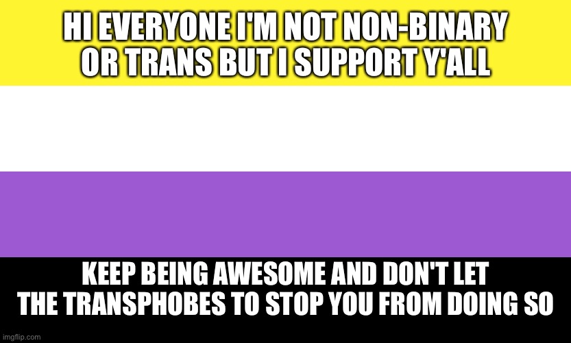 I'm a cis lesbian but I support all transgender and non-binary people <3 | HI EVERYONE I'M NOT NON-BINARY OR TRANS BUT I SUPPORT Y'ALL; KEEP BEING AWESOME AND DON'T LET THE TRANSPHOBES TO STOP YOU FROM DOING SO | image tagged in nonbinary | made w/ Imgflip meme maker