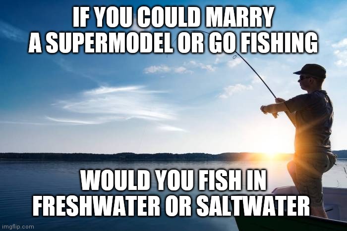 Fishing | IF YOU COULD MARRY A SUPERMODEL OR GO FISHING; WOULD YOU FISH IN FRESHWATER OR SALTWATER | image tagged in fishing | made w/ Imgflip meme maker