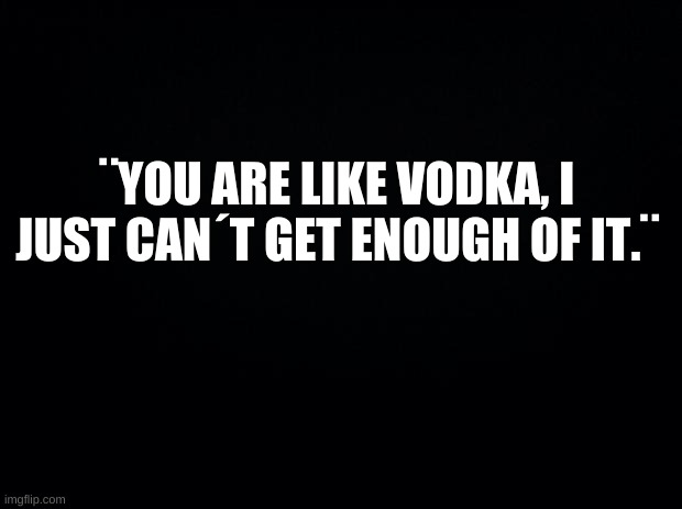 *Drinking noises* | ¨YOU ARE LIKE VODKA, I JUST CAN´T GET ENOUGH OF IT.¨ | image tagged in v o d k a,i am not,a,bird | made w/ Imgflip meme maker