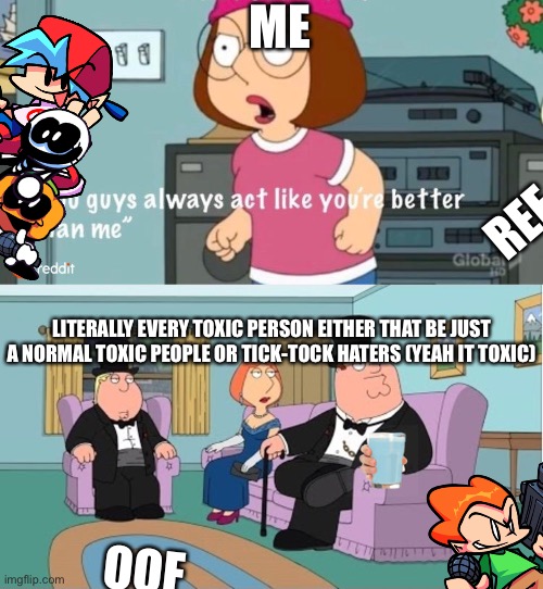 Who lives in a box and is coming for you? TIK TOK HATERS! | ME; REE; LITERALLY EVERY TOXIC PERSON EITHER THAT BE JUST A NORMAL TOXIC PEOPLE OR TICK-TOCK HATERS (YEAH IT TOXIC); OOF | image tagged in you guys always act like you're better than me | made w/ Imgflip meme maker