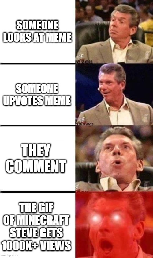 meme time | SOMEONE LOOKS AT MEME; SOMEONE UPVOTES MEME; THEY COMMENT; THE GIF OF MINECRAFT STEVE GETS 1000K+ VIEWS | image tagged in vince mcmahon reaction w/glowing eyes | made w/ Imgflip meme maker