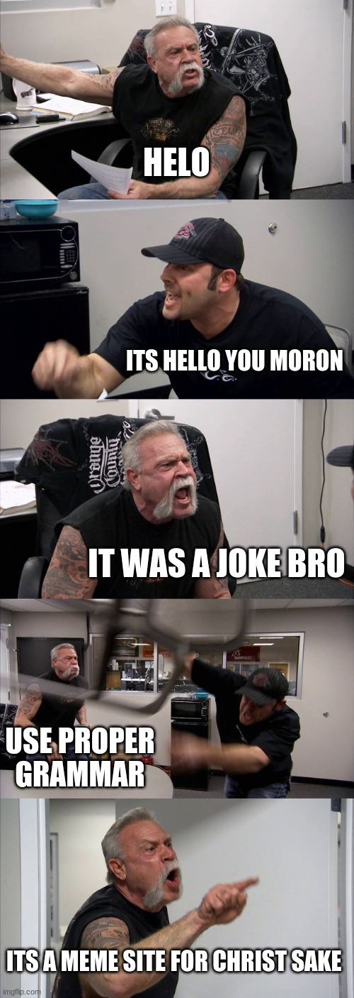 people in msmg | HELO; ITS HELLO YOU MORON; IT WAS A JOKE BRO; USE PROPER GRAMMAR; ITS A MEME SITE FOR CHRIST SAKE | image tagged in memes,american chopper argument | made w/ Imgflip meme maker