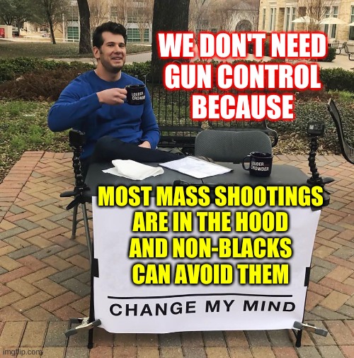 Change My Mind | WE DON'T NEED
GUN CONTROL
BECAUSE; MOST MASS SHOOTINGS
ARE IN THE HOOD
AND NON-BLACKS
CAN AVOID THEM | image tagged in change my mind,gun control,mass shootings,conservative hypocrisy,2nd amendment,racism | made w/ Imgflip meme maker