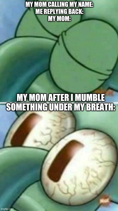 true | MY MOM CALLING MY NAME:
ME REPLYING BACK:
MY MOM:; MY MOM AFTER I MUMBLE SOMETHING UNDER MY BREATH: | image tagged in squidward eyes | made w/ Imgflip meme maker