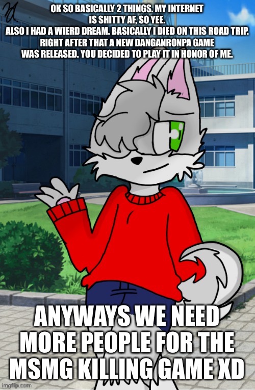 11 to be exactt | OK SO BASICALLY 2 THINGS. MY INTERNET IS SHITTY AF, SO YEE.
ALSO I HAD A WIERD DREAM. BASICALLY I DIED ON THIS ROAD TRIP. RIGHT AFTER THAT A NEW DANGANRONPA GAME WAS RELEASED. YOU DECIDED TO PLAY IT IN HONOR OF ME. ANYWAYS WE NEED MORE PEOPLE FOR THE MSMG KILLING GAME XD | made w/ Imgflip meme maker