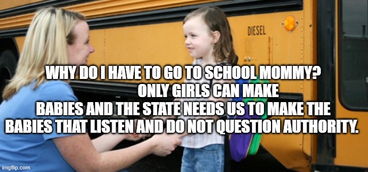 School bus | WHY DO I HAVE TO GO TO SCHOOL MOMMY?                  ONLY GIRLS CAN MAKE BABIES AND THE STATE NEEDS US TO MAKE THE BABIES THAT LISTEN AND DO NOT QUESTION AUTHORITY. | image tagged in school bus | made w/ Imgflip meme maker