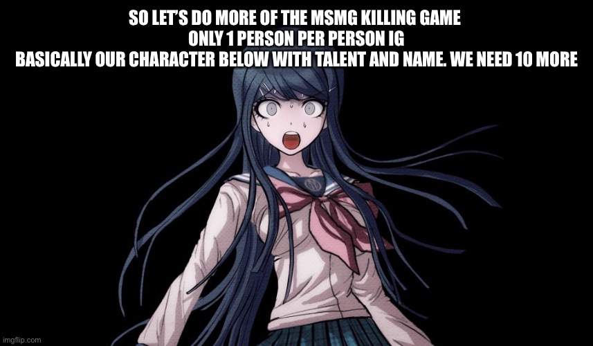 Sayaka Maizono Meme | SO LET’S DO MORE OF THE MSMG KILLING GAME 
ONLY 1 PERSON PER PERSON IG
BASICALLY OUR CHARACTER BELOW WITH TALENT AND NAME. WE NEED 10 MORE | image tagged in sayaka maizono meme | made w/ Imgflip meme maker