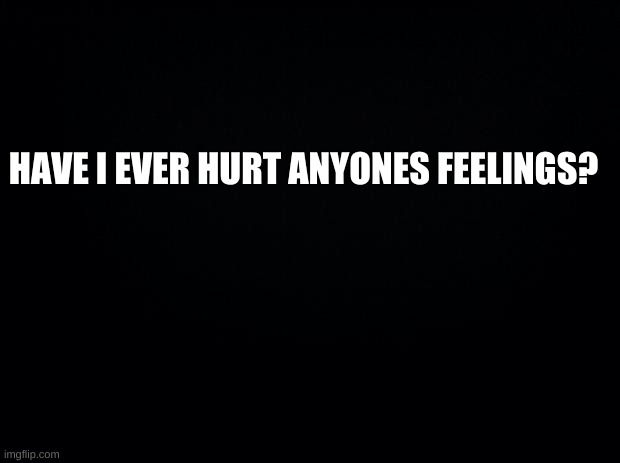 Anyone? | HAVE I EVER HURT ANYONES FEELINGS? | image tagged in please say no,please,say,nooooo | made w/ Imgflip meme maker
