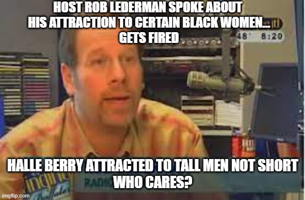 Halle Berry get's DJ fired for discussing his likes and dislikes in women. | HOST ROB LEDERMAN SPOKE ABOUT 
HIS ATTRACTION TO CERTAIN BLACK WOMEN...
GETS FIRED; HALLE BERRY ATTRACTED TO TALL MEN NOT SHORT
WHO CARES? | image tagged in prejudice,you're fired,politics,political correctness,double standards,liberal bias | made w/ Imgflip meme maker