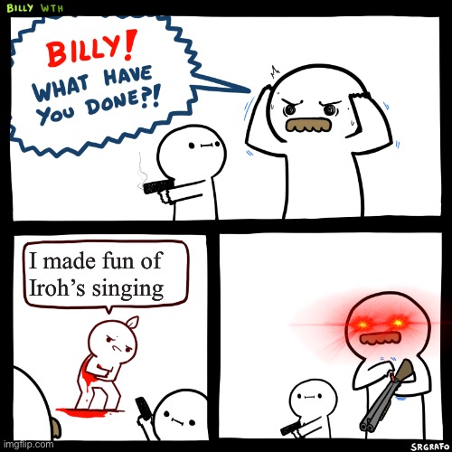 I couldn’t think of anything :( | I made fun of Iroh’s singing | image tagged in billy what have you done | made w/ Imgflip meme maker