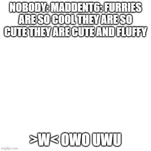 Maddent6 is a furry he smells like beef jerky. | NOBODY: MADDENT6: FURRIES ARE SO COOL THEY ARE SO CUTE THEY ARE CUTE AND FLUFFY; >W< OWO UWU | image tagged in memes,blank transparent square | made w/ Imgflip meme maker