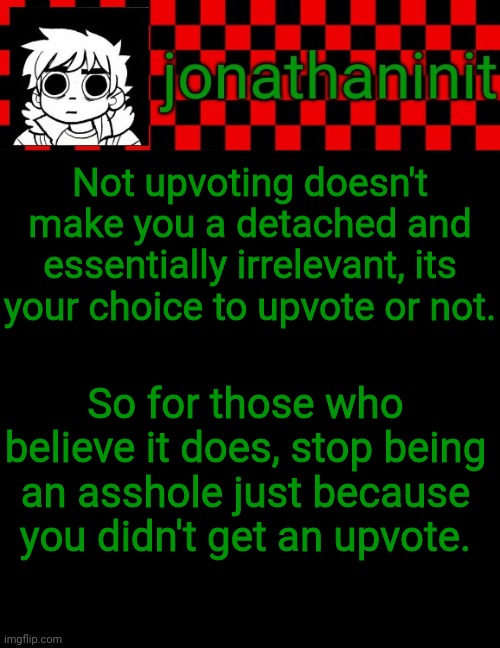 I only made this because one person had a problem with me not upvoting comments | Not upvoting doesn't make you a detached and essentially irrelevant, its your choice to upvote or not. So for those who believe it does, stop being an asshole just because you didn't get an upvote. | image tagged in jonathaninit template but the pfp is my favorite character | made w/ Imgflip meme maker