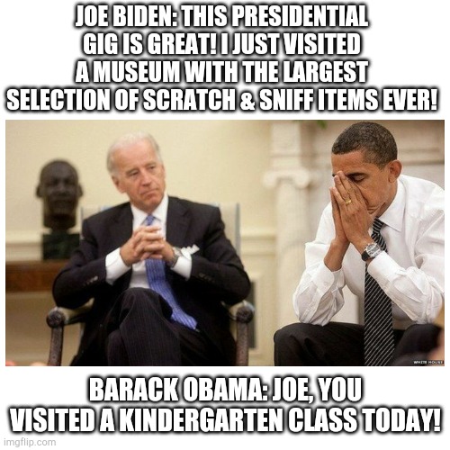 Joe scratch & sniff | JOE BIDEN: THIS PRESIDENTIAL GIG IS GREAT! I JUST VISITED A MUSEUM WITH THE LARGEST SELECTION OF SCRATCH & SNIFF ITEMS EVER! BARACK OBAMA: JOE, YOU VISITED A KINDERGARTEN CLASS TODAY! | image tagged in creepy joe biden | made w/ Imgflip meme maker