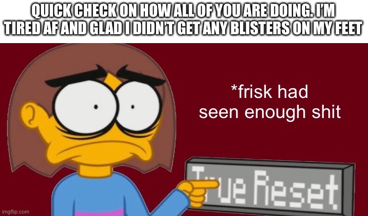 E | QUICK CHECK ON HOW ALL OF YOU ARE DOING. I’M TIRED AF AND GLAD I DIDN’T GET ANY BLISTERS ON MY FEET | image tagged in frisk had seen enough | made w/ Imgflip meme maker