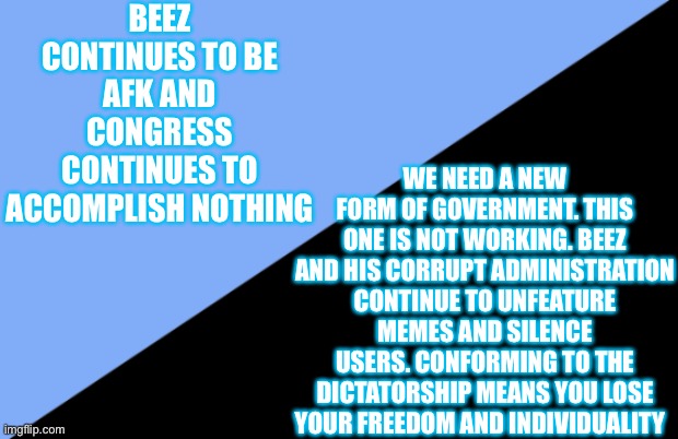 Embrace Anarchy! | BEEZ CONTINUES TO BE AFK AND CONGRESS CONTINUES TO ACCOMPLISH NOTHING; WE NEED A NEW FORM OF GOVERNMENT. THIS ONE IS NOT WORKING. BEEZ AND HIS CORRUPT ADMINISTRATION CONTINUE TO UNFEATURE MEMES AND SILENCE USERS. CONFORMING TO THE DICTATORSHIP MEANS YOU LOSE YOUR FREEDOM AND INDIVIDUALITY | image tagged in anarcho individualism | made w/ Imgflip meme maker