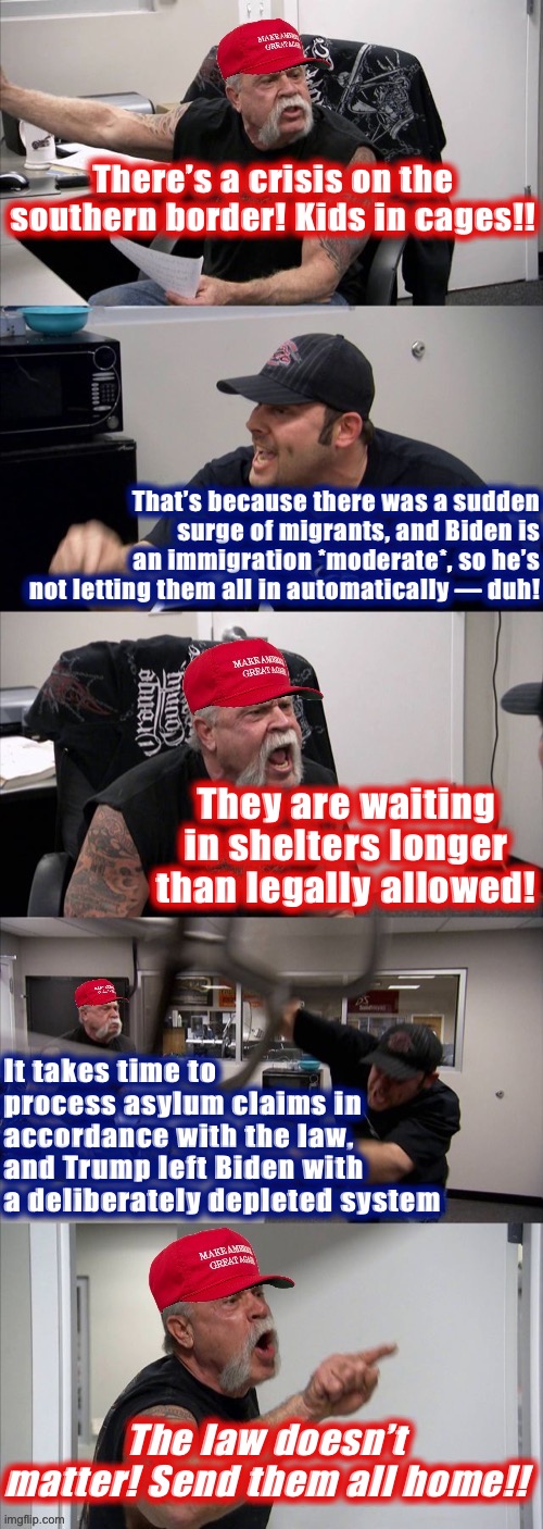 Every immigration debate like | There’s a crisis on the southern border! Kids in cages!! That’s because there was a sudden surge of migrants, and Biden is an immigration *moderate*, so he’s not letting them all in automatically — duh! They are waiting in shelters longer than legally allowed! It takes time to process asylum claims in accordance with the law, and Trump left Biden with a deliberately depleted system; The law doesn’t matter! Send them all home!! | image tagged in maga american chopper argument,immigration,illegal immigration,immigrants,trump immigration policy,illegal immigrants | made w/ Imgflip meme maker