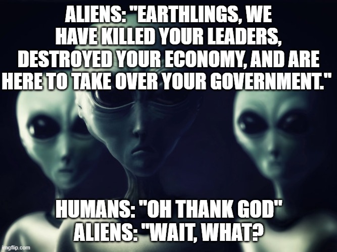 alien rescue | ALIENS: "EARTHLINGS, WE HAVE KILLED YOUR LEADERS, DESTROYED YOUR ECONOMY, AND ARE HERE TO TAKE OVER YOUR GOVERNMENT."; HUMANS: "OH THANK GOD"
ALIENS: "WAIT, WHAT? | image tagged in aliens,chaos | made w/ Imgflip meme maker