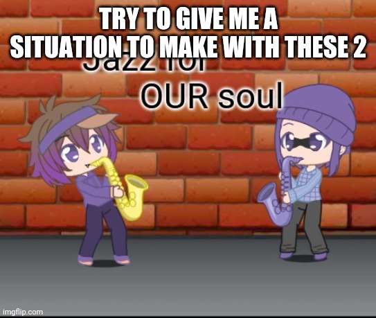 Jazz for OUR soul | TRY TO GIVE ME A SITUATION TO MAKE WITH THESE 2 | image tagged in jazz for our soul | made w/ Imgflip meme maker